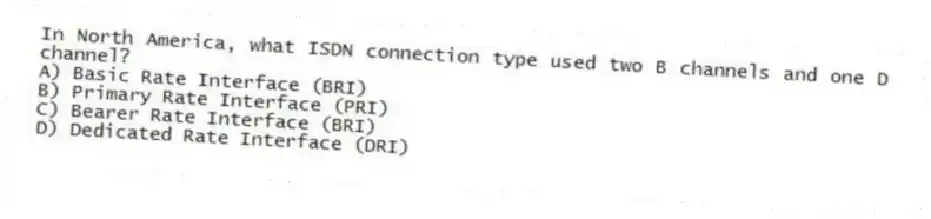 In North America, what ISDN connection type used two B channels and one D channel?
A) Basic Rate Interface (BRI)
B) Primary Rate Interface (PRI)
C) Bearer Rate Interface (BRI)
D) Dedicated Rate Interface (DRI)