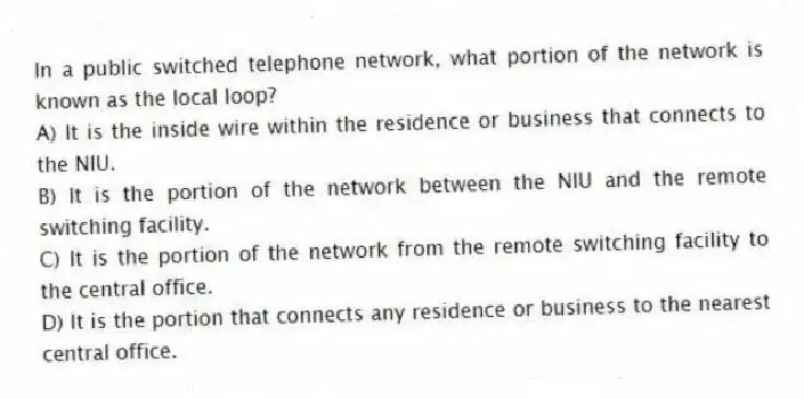 In a public switched telephone network, what portion of the network is known as the local loop?
A) It is the inside wire within the residence or business that connects to the NIU.
B) It is the portion of the network between the NIU and the remote switching facility.
C) It is the portion of the network from the remote switching facility to the central office.
D) It is the portion that connects any residence or business to the nearest central office.