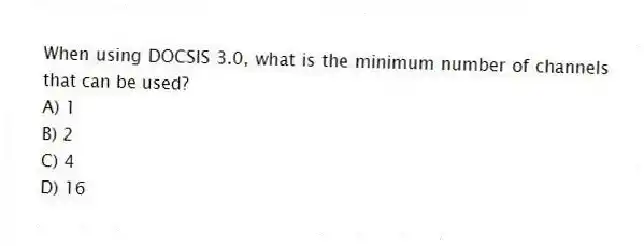 When using DOCSIS 3.0, what is the minimum number of channels that can be used?
A) 1
B) 2
C) 4
D) 16