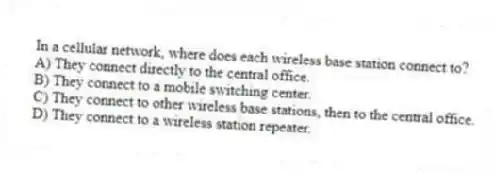 In a cellular network, where does each wireless base station connect to?
A) They connect directly to the central office.
B) They connect to a mobile switching center.
C) They connect to other wireless base stations, then to the central office.
D) They connect to a wireless station repeater.
