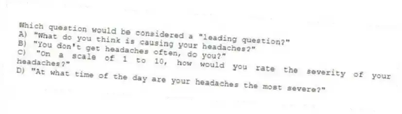 Which question would be considered a "leading question?"
A) "What do you think is causing your headaches?"
B) "You don't get headaches often, do you?"
C) "On a scale of 1 to 10, how would you rate the severity of your headaches?"
D) "At what time of the day are your headaches the most severe?"