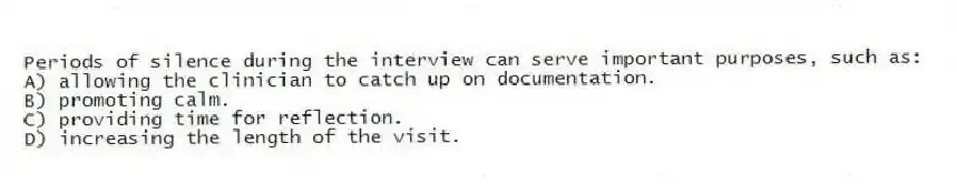 Periods of silence during the interview can serve important purposes, such as:
A) allowing the clinician to catch up on documentation.
B) promoting calm.
C) providing time for reflection.
D) increasing the length of the visit.