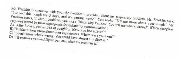 Mr. Franklin is speaking with you, the healthcare provider, about his respiratory problem. Mr. Franklin says, "I've had this cough for 3 days, and it's getting worse." You reply, "Tell me more about your cough." Mr. Franklin states, "I wish I could tell you more. That's why I'm here. You tell me what's wrong!" Which caregiver response would be most appropriate for enhancing communication?
A) "After 3 days, you're tired of coughing. Have you had a fever?"
B) "I'd like to hear more about your experiences. Where were you born?"
C) "I don't know what's wrong. You could have almost any disease."
D) "I'll examine you and figure out later what the problem is."