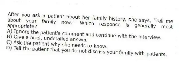 After you ask a patient about her family history, she says, "Tell me about your family now." Which response is generally most appropriate?
A) Ignore the patient's comment and continue with the interview.
B) Give a brief, undetailed answer.
C) Ask the patient why she needs to know.
D) Tell the patient that you do not discuss your family with patients.