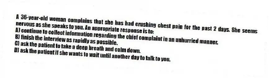 A 36-year-old woman complains that she has had crushing chest pain for the past 2 days. She seems nervous as she speaks to you. An appropriate response is to:
A) continue to collect information regarding the chief complaint in an unhurried manner.
B) finish the interview as rapidly as possible.
C) ask the patient to take a deep breath and calm down.
D) ask the patient if she wants to wait until another day to talk to you.