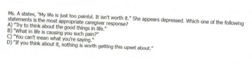 Ms. A states, "My life is just too painful. It isn't worth it." She appears depressed. Which one of the following statements is the most appropriate caregiver response?
A) "Try to think about the good things in life."
B) "What in life is causing you such pain?"
C) "You can't mean what you're saying."
D) "If you think about it, nothing is worth getting this upset about."