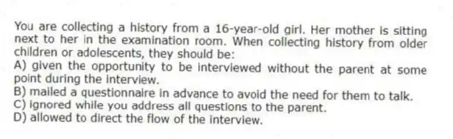 You are collecting a history from a 16-year-old girl. Her mother is sitting next to her in the examination room. When collecting history from older children or adolescents, they should be:
A) given the opportunity to be interviewed without the parent at some point during the interview.
B) mailed a questionnaire in advance to avoid the need for them to talk.
C) ignored while you address all questions to the parent.
D) allowed to direct the flow of the interview.