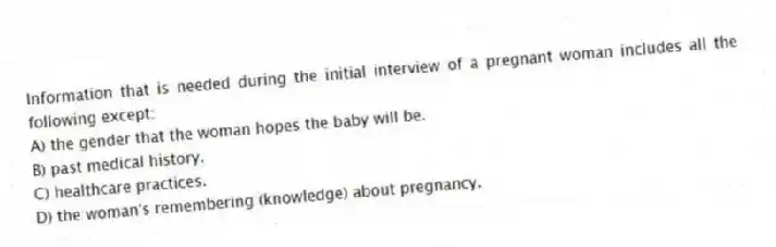 Information that is needed during the initial interview of a pregnant woman includes all the following except:
A) the gender that the woman hopes the baby will be.
B) past medical history.
C) healthcare practices.
D) the woman's remembering (knowledge) about pregnancy.