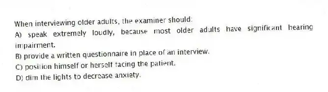 When interviewing older adults, the examiner should:
A) speak extremely loudly, because most older adults have significant hearing impairment.
B) provide a written questionnaire in place of an interview.
C) position himself or herself facing the patient.
D) dim the lights to decrease anxiety.