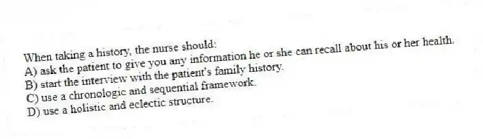 When taking a history, the nurse should:
A) ask the patient to give you any information he or she can recall about his or her health.
B) start the interview with the patient's family history.
C) use a chronologic and sequential framework.
D) use a holistic and eclectic structure.