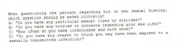 When questioning the patient regarding his or her sexual history, which question should be asked initially?
A) "Do you have any particular sexual likes or dislikes?"
B) "Do you have any worries or concerns regarding your sex life?"
C) "How often do you have intercourse and with whom?"
D) "Do you have any reason to think you may have been exposed to a sexually transmitted infection?"