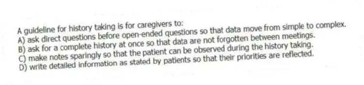 A guideline for history taking is for caregivers to:
A) ask direct questions before open-ended questions so that data move from simple to complex.
B) ask for a complete history at once so that data are not forgotten between meetings.
C) make notes sparingly so that the patient can be observed during the history taking.
D) write detailed information as stated by patients so that their priorities are reflected.