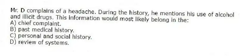 Mr. D complains of a headache. During the history, he mentions his use of alcohol and illicit drugs. This information would most likely belong in the:
A) chief complaint.
B) past medical history.
C) personal and social history.
D) review of systems.