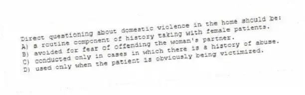 Direct questioning about domestic violence in the home should be:
A) a routine component of history taking with female patients.
B) avoided for fear of offending the woman's partner.
C) conducted only in cases in which there is a history of abuse.
D) used only when the patient is obviously being victimized.