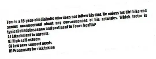 Tom is a 16-year-old diabetic who does not follow his diet. He enjoys his dirt bike and seems unconcerned about any consequences of his activities. Which factor is typical of adolescence and pertinent to Tom's health?
A) Attachment to parents
B) High self-esteem
C) Low peer support needs
D) Propensity for risk taking