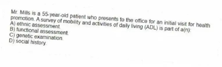 Mr. Mills is a 55-year-old patient who presents to the office for an initial visit for health promotion. A survey of mobility and activities of daily living (ADL) is part of a(n):
A) ethnic assessment.
B) functional assessment.
C) genetic examination.
D) social history.