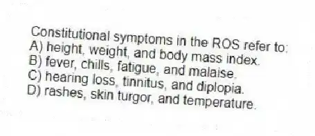 Constitutional symptoms in the ROS refer to:
A) height, weight, and body mass index.
B) fever, chills, fatigue, and malaise.
C) hearing loss, tinnitus, and diplopia.
D) rashes, skin turgor, and temperature.