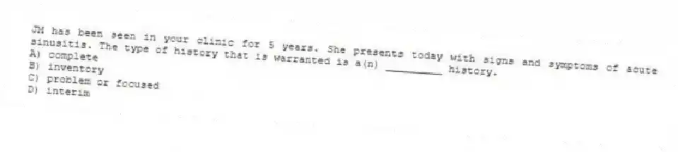 JM has been seen in your clinic for 5 years. She presents today with signs and symptoms of acute sinusitis. The type of history that is warranted is a(n) _________ history.
A) complete
B) inventory
C) problem or focused
D) interim