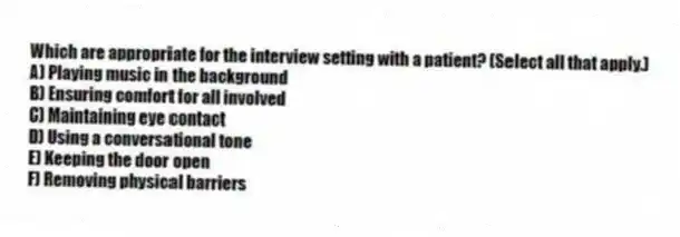 Which are appropriate for the interview setting with a patient? (Select all that apply.)
A) Playing music in the background
B) Ensuring comfort for all involved
C) Maintaining eye contact
D) Using a conversational tone
E) Keeping the door open
F) Removing physical barriers