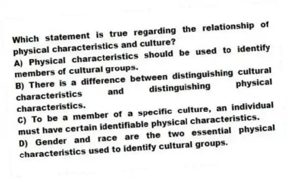 Which statement is true regarding the relationship of physical characteristics and culture?
A) Physical characteristics should be used to identify members of cultural groups.
B) There is a difference between distinguishing cultural characteristics and distinguishing physical characteristics.
C) To be a member of a specific culture, an individual must have certain identifiable physical characteristics.
D) Gender and race are the two essential physical characteristics used to identify cultural groups.