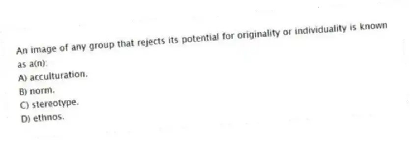 An image of any group that rejects its potential for originality or individuality is known as a(n):
A) acculturation.
B) norm.
C) stereotype.
D) ethnos.