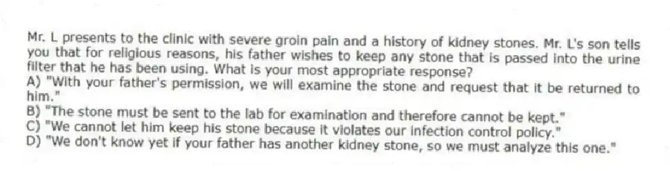 Mr. L presents to the clinic with severe groin pain and a history of kidney stones. Mr. L's son tells you that for religious reasons, his father wishes to keep any stone that is passed into the urine filter that he has been using. What is your most appropriate response?
A) "With your father's permission, we will examine the stone and request that it be returned to him."
B) "The stone must be sent to the lab for examination and therefore cannot be kept."
C) "We cannot let him keep his stone because it violates our infection control policy."
D) "We don't know yet if your father has another kidney stone, so we must analyze this one."