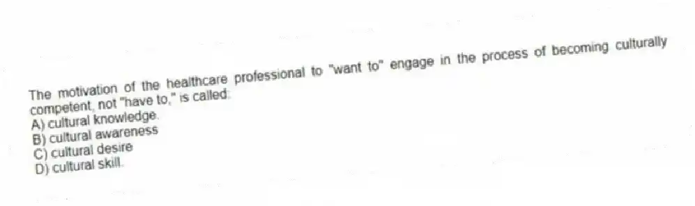 The motivation of the healthcare professional to "want to" engage in the process of becoming culturally competent, not "have to," is called:
A) cultural knowledge.
B) cultural awareness
C) cultural desire
D) cultural skill.