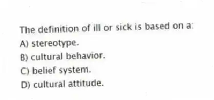 The definition of ill or sick is based on a:
A) stereotype.
B) cultural behavior.
C) belief system.
D) cultural attitude.