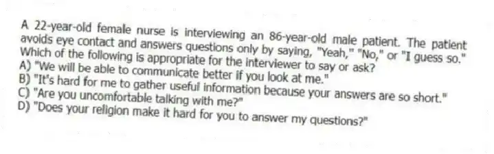 A 22-year-old female nurse is interviewing an 86-year-old male patient. The patient avoids eye contact and answers questions only by saying, "Yeah," "No," or "I guess so." Which of the following is appropriate for the interviewer to say or ask?
A) "We will be able to communicate better if you look at me."
B) "It's hard for me to gather useful information because your answers are so short."
C) "Are you uncomfortable talking with me?"
D) "Does your religion make it hard for you to answer my questions?"