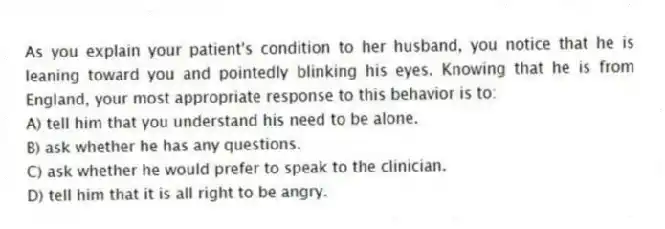As you explain your patient's condition to her husband, you notice that he is leaning toward you and pointedly blinking his eyes. Knowing that he is from England, your most appropriate response to this behavior is to:
A) tell him that you understand his need to be alone.
B) ask whether he has any questions.
C) ask whether he would prefer to speak to the clinician.
D) tell him that it is all right to be angry.