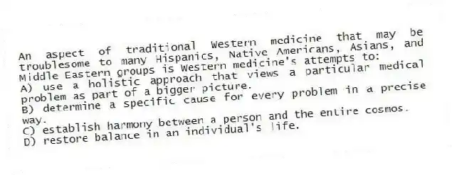 An aspect of traditional Western medicine that may be troublesome to many Hispanics, Native Americans, Asians, and Middle Eastern groups is Western medicine's attempts to:
A) use a holistic approach that views a particular medical problem as part of a bigger picture.
B) determine a specific cause for every problem in a precise way.
C) establish harmony between a person and the entire cosmos.
D) restore balance in an individual's life.