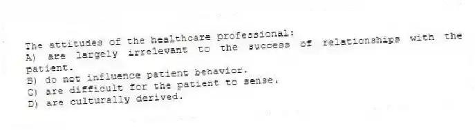 The attitudes of the healthcare professional:
A) are largely irrelevant to the success of relationships with the patient.
B) do not influence patient behavior.
C) are difficult for the patient to sense.
D) are culturally derived.