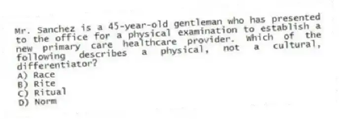 Mr. Sanchez is a 45-year-old gentleman who has presented to the office for a physical examination to establish a new primary care healthcare provider. Which of the following describes a physical, not a cultural, differentiator?
A) Race
B) Rite
C) Ritual
D) Norm