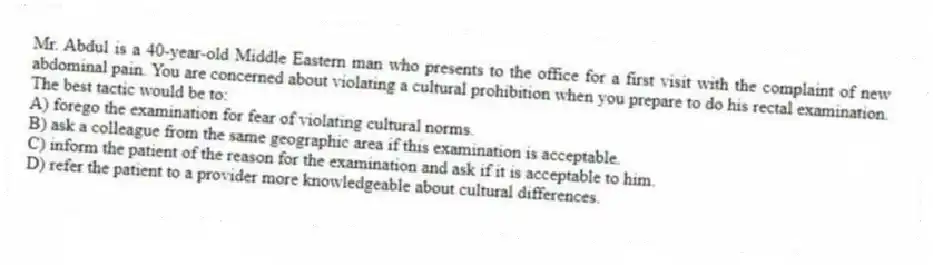 Mr. Abdul is a 40-year-old Middle Eastern man who presents to the office for a first visit with the complaint of new abdominal pain. You are concerned about violating a cultural prohibition when you prepare to do his rectal examination. The best tactic would be to:
A) forego the examination for fear of violating cultural norms.
B) ask a colleague from the same geographic area if this examination is acceptable.
C) inform the patient of the reason for the examination and ask if it is acceptable to him.
D) refer the patient to a provider more knowledgeable about cultural differences.