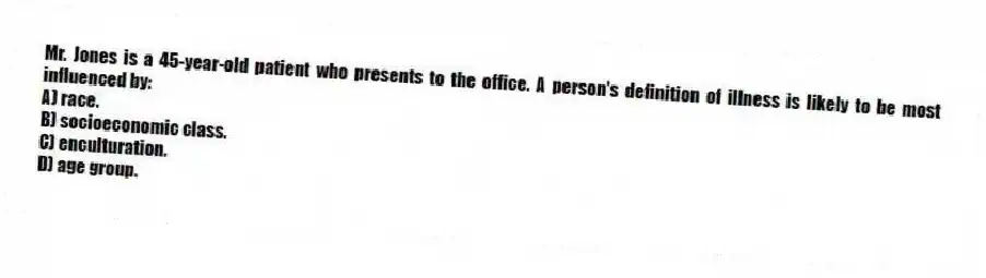 Mr. Jones is a 45-year-old patient who presents to the office. A person's definition of illness is likely to be most influenced by:
A) race.
B) socioeconomic class.
C) enculturation.
D) age group.