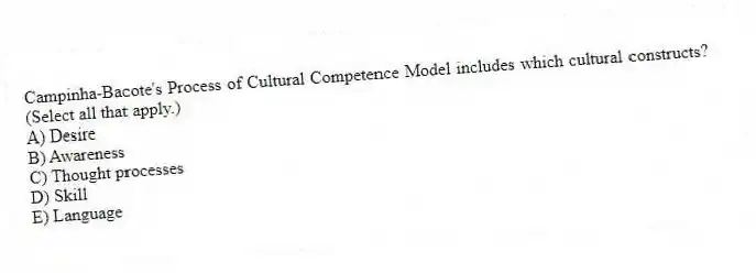 Campinha-Bacote's Process of Cultural Competence Model includes which cultural constructs? (Select all that apply.)
A) Desire
B) Awareness
C) Thought processes
D) Skill
E) Language