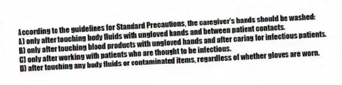 According to the guidelines for Standard Precautions, the caregiver's hands should be washed:
A) only after touching body fluids with ungloved hands and between patient contacts.
B) only after touching blood products with ungloved hands and after caring for infectious patients.
C) only after working with patients who are thought to be infectious.
D) after touching any body fluids or contaminated items, regardless of whether gloves are worn.