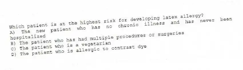 Which patient is at the highest risk for developing latex allergy?
A) The new patient who has no chronic illness and has never been hospitalized
B) The patient who has had multiple procedures or surgeries
C) The patient who is a vegetarian
D) The patient who is allergic to contrast dye