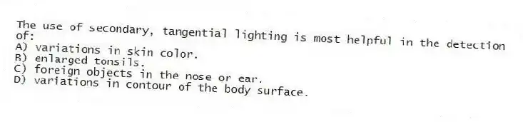 The use of secondary, tangential lighting is most helpful in the detection of:
A) variations in skin color.
B) enlarged tonsils.
C) foreign objects in the nose or ear.
D) variations in contour of the body surface.