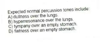 Expected normal percussion tones include:
A) dullness over the lungs.
B) hyperresonance over the lungs.
C) tympany over an empty stomach.
D) flatness over an empty stomach.