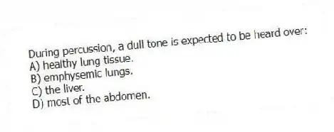 During percussion, a dull tone is expected to be heard over:
A) healthy lung tissue.
B) emphysemic lungs.
C) the liver.
D) most of the abdomen.