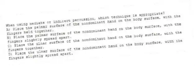 When using mediate or indirect percussion, which technique is appropriate?
A) Place the palmar surface of the nondominant hand on the body surface, with the fingers held together.
B) Place the palmar surface of the nondominant hand on the body surface, with the fingers slightly spread apart.
C) Place the ulnar surface of the nondominant hand on the body surface, with the fingers together.
D) Place the ulnar surface of the nondominant hand on the body surface, with the fingers slightly spread apart.
