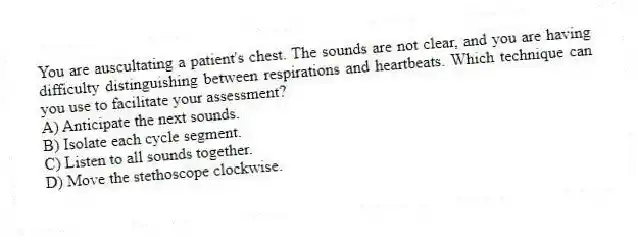 You are auscultating a patient's chest. The sounds are not clear, and you are having difficulty distinguishing between respirations and heartbeats. Which technique can you use to facilitate your assessment?
A) Anticipate the next sounds.
B) Isolate each cycle segment.
C) Listen to all sounds together.
D) Move the stethoscope clockwise.