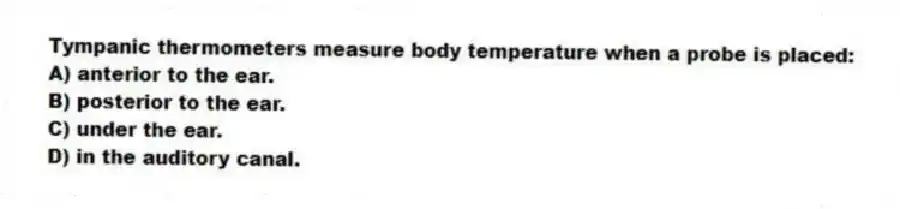 Tympanic thermometers measure body temperature when a probe is placed:
A) anterior to the ear.
B) posterior to the ear.
C) under the ear.
D) in the auditory canal.