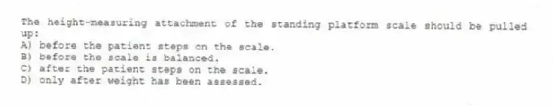 The height-measuring attachment of the standing platform scale should be pulled up:
A) before the patient steps on the scale.
B) before the scale is balanced.
C) after the patient steps on the scale.
D) only after weight has been assessed.