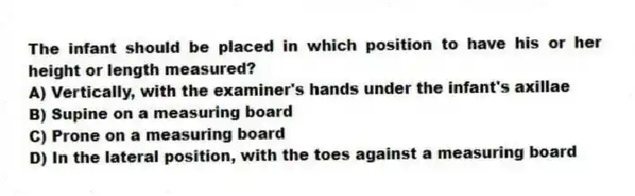 The infant should be placed in which position to have his or her height or length measured?
A) Vertically, with the examiner's hands under the infant's axillae
B) Supine on a measuring board
C) Prone on a measuring board
D) In the lateral position, with the toes against a measuring board