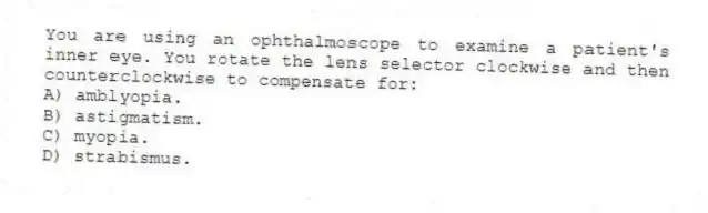 You are using an ophthalmoscope to examine a patient's inner eye. You rotate the lens selector clockwise and then counterclockwise to compensate for:
A) amblyopia.
B) astigmatism.
C) myopia.
D) strabismus.