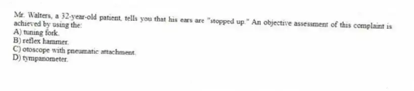 Mr. Walters, a 32-year-old patient, tells you that his ears are "stopped up." An objective assessment of this complaint is achieved by using the:
A) tuning fork.
B) reflex hammer.
C) otoscope with pneumatic attachment.
D) tympanometer.
