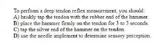 To perform a deep tendon reflex measurement, you should:
A) briskly tap the tendon with the rubber end of the hammer.
B) place the hammer firmly on the tendon for 3 to 5 seconds.
C) tap the silver end of the hammer on the tendon.
D) use the needle implement to determine sensory perception.