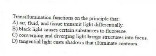 Transillumination functions on the principle that:
A) air, fluid, and tissue transmit light differentially.
B) black light causes certain substances to fluoresce.
C) converging and diverging light brings structures into focus.
D) tangential light casts shadows that illuminate contours.